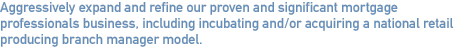 Aggressively expand and refine our proven and significant mortgage professionals business, including incubating and/or acquiring a national retail producing branch manager model.