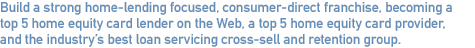 Build a strong home-lending focused, consume-direct franchise, becoming a top 5 home equity card lender on the Web, a top 5 home equity card provider, and the industry’s best loan servicing cross-sell and retention group.