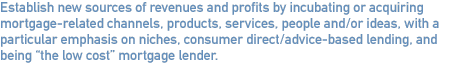 Establish new sources of revenues and profits by incubating or acquiring mortgage-related channels, products, services, people and/or ideas, with a particular emphasis on niches, consumer direct/advice-based lending, and being “the low cost” mortgage lender.