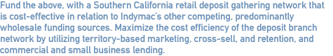 Fund the above, with a Southern California retail deposit gathering network that is cost-effective in relation to Indymac’s other competing, predominantly wholesale funding sources. Maximize the cost efficiency of the deposit branch network by utilizing territory-based marketing, cross-sell, and retention, and commercial and small business lending.