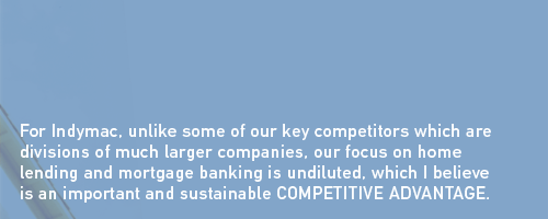 For Indymac, unlike some of our key competitors which are divisions of much larger companies, our focus on home lending and mortgage banking is undiluted, which I believe is an important and sustainable COMPETITIVE ADVANTAGE.