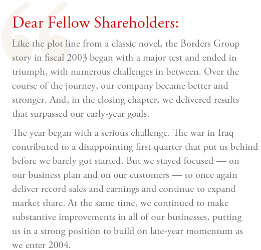 Dear Fellow Shareholders: Like the plot line from a classic novel, the Borders Group story in fiscal 2003 began with a major test and ended in triumph, with numerous challenges in between. Over the course of the journey, our company became better and stronger. And, in the closing chapter, we delivered results that surpassed our early-year goals. The year began with a serious challenge. The war in Iraq contributed to a disappointing first quarter that put us behind before we barely got started. But we stayed focused  —  on our business plan and on our customers  —  to once again deliver record sales and earnings and continue to expand market share. At the same time, we continued to make substantive improvements in all of our businesses, putting us in a strong position to build on late-year momentum as we enter 2004.