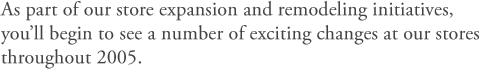 As part of our store expansion and remodeling initiatives, you'll begin to see a number of exciting changes at our stores throughout 2005.