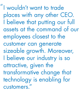 I wouldn’t want to trade places with any other CEO. I believe that putting our full assets at the command of our employees closest to the customer can generate sizeable growth. Moreover, I believe our industry is so attractive, given the transformative change that technology is enabling for customers.