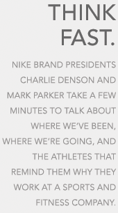 THINK FAST. NIKE, INC., PRESIDENTS CHARLIE DENSON AND MARK PARKER TAKE A FEW MINUTES TO TALK ABOUT WHERE WE'VE BEEN, WHERE WE'RE GOING, AND THE ATHLETES THAT REMIND THEM WHY THEY WORK AT A SPORTS AND FITNESS COMPANY.