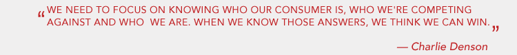 WE NEED TO FOCUS ON KNOWING WHO OUR CONSUMER IS, WHO WE'RE COMPETING AGAINST, AND WHO WE ARE. WHEN WE KNOW THOSE ANSWERS, WE THINK WE CAN WIN. - CHARLIE DENSON