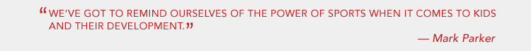WE'VE GOT TO REMIND OURSELVES OF THE POWER OF SPORTS WHEN IT COMES TO KIDS AND THEIR DEVELOPMENT. - MARK PARKER