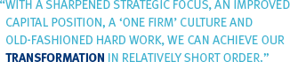 With a sharpened strategic focus, an improved capital position, a 'one firm' culture and old-fashioned hard work, we can achieve our transformation in relatively short order.