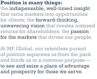 Position is many things: the indispensable, well-timed insight that turns markets into opportunities for clients; the forward-thinking, unwavering vision that creates outsized returns for shareholders; the passion for the markets that drives our people. // At MF Global, our relentless pursuit of position separates us from the pack and binds us in a common purpose — to see and seize a place of advantage and prosperity for those we serve.