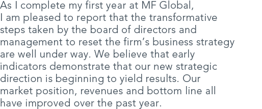 As I complete my first year at MF Global, I am pleased to report that the transformative steps taken by the board of directors and management to reset the firms business strategy are well under way. We believe that early indicators demonstrate that our new strategic direction is beginning to yield results. Our market position, revenues and bottom line all have improved over the past year.
