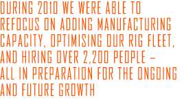 during 2010 we were able to refocus on adding manufacturing capacity, optimising our rig fleet, and hiring over 2,200 people – all in preparation for the ongoing and future growth