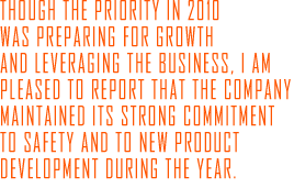 Though the priority in 2010 was preparing for growth and leveraging the business, I am pleased to report that the Company maintained its strong commitment to safety and to new product development during the year.