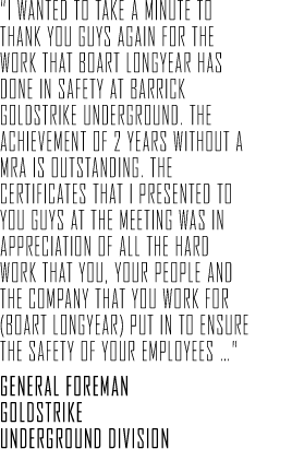 "I wanted to take a minute to thank you guys again for the work that Boart Longyear has done in safety at Barrick Goldstrike Underground. The achievement of 2 years without a MRA is outstanding. The certificates that I presented to you guys at the meeting was in appreciation of all the hard work that you, your people and the company that you work for (Boart Longyear) put in to Ensure the safety of your employees &hellip;" General Foreman Goldstrike Underground Division