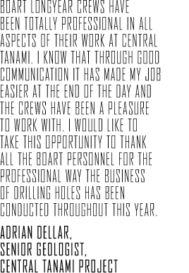 Boart Longyear crews have been totally professional in all aspects of their work at Central Tanami. I know that through good communication it has made my job easier at the end of the day and the crews have been a pleasure to work with. I would like to take this opportunity to thank all the Boart personnel for the professional way the business of drilling holes has been conducted throughout this year. Adrian Dellar, Senior Geologist, Central Tanami Project