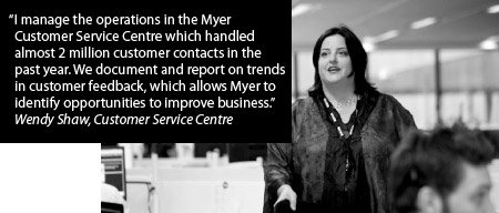 I manage the operations in the Myer Customer Service Centre which handled almost 2 million customer contacts in the past year. We document and report on trends in customer feedback, which allows Myer to identify opportunities to improve business. Wendy Shaw, Customer Service Centre
