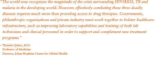 “The world now recognizes the magnitude of the crisis surrounding HIV/AIDS, TB and malaria in the developing world. However, effectively combating these three deadly diseases requires much more than providing access to drug therapies. Governments, philanthropic organizations and private industry must work together to bolster healthcare infrastructure, such as improving laboratory capabilities and training of both lab technicians and clinical personnel in order to support and complement new treatment programs.” - Thomas Quinn, M.D.;Professor of Medicine; Director, Johns Hopkins Center for Global Health