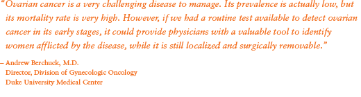 “Ovarian cancer is a very challenging disease to manage. Its prevalence is actually low, but its mortality rate is very high. However, if we had a routine test available to detect ovarian cancer in its early stages, it could provide physicians with a valuable tool to identify women afflicted by the disease, while it is still localized and surgically removable.” - Andrew Berchuck, M.D.; Director, Division of Gynecologic Oncology; Duke University Medical Center