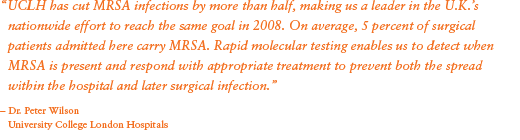 “UCLH has cut MRSA infections by more than half, making us a leader in the U.K.’s nationwide effort to reach the same goal in 2008. On average, 5 percent of surgical patients admitted here carry MRSA. Rapid molecular testing enables us to detect when MRSA is present and respond with appropriate treatment to prevent both the spread within the hospital and later surgical infection.” - Dr. Peter Wilson; University College London Hospitals