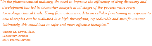 “In the pharmaceutical industry, the need to improve the efficiency of drug discovery and development has led to biomarker analysis at all stages of the process – discovery, toxicology, clinical trials. Using flow cytometry, data on cellular functioning in response to new therapies can be evaluated in a high throughput, reproducible and specific manner. Ultimately, this could lead to safer and more effective therapies.” - Virginia M. Litwin, Ph.D.; Laboratory Director; MDS Pharma Services