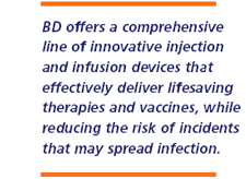 BD offers a comprehensive line of innovative injection and infusion devices that effectively deliver lifesaving therapies and vaccines, while reducing the risk of incidents that may spread infection.
