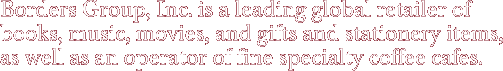 Borders Group, Inc. is a leading global retailer of books, music, movies, and gifts and stationery items, as well as an operator of fine specialty coffee cafes.
