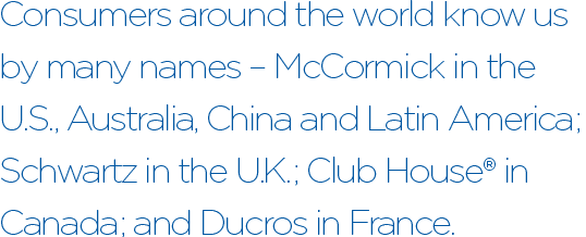 Consumers around the world know us by many names – McCormick in the U.S., Australia, China and Latin America; Schwartz in the U.K.; Club House® in Canada; and Ducros in France.