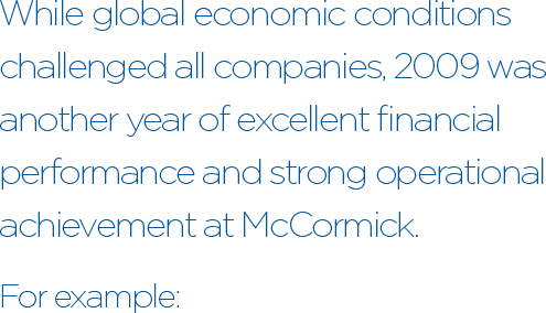 While global economic conditions challenged all companies, 2009 was another year of excellent financial performance and strong operational achievement at McCormick. For example: