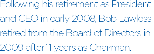 Following his retirement as President and CEO in early 2008, Bob Lawless retired from the Board of Directors in 2009 after 11 years as Chairman.