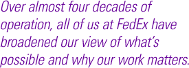 Over almost four decades of operation, all of us at FedEx have broadened our view of what's possible and why our work matters.
