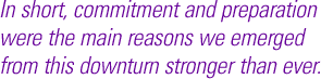 In short, commitment and preparation were the main reasons we emerged from this downturn stronger than ever.
