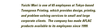 Yuichi Mori is one of 65 employees at Tokyo-based Tonegawa Printing, which provides design, printing, and problem-solving services to small and large corporate clients. The company has made AFLAC products available to its employees since 1999.