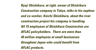 Ryuji Shishijura, at right, owner of Shishikura construction company in Tokyo, talks to his nephew and co-worker, Koichi Shshikura, about the river construction project his company is handling. All 15 employees of Shishikura Construction are AFLAC policyholders. There are more than 40 million employees at small businesses throughout Japan who could benefit from AFLAC products.