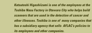 Katsutoshi Higashiizumi is one of the employees at the Toshiba Nasu Factory in Otawara City who helps build scanners that are used in the detection of cancer and other illnesses. Toshiba is one of many companies that has a subsidiary agency that sells AFLAC's policies to its employees and other companies.