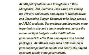 AFLAC policyholders and firefighters Lt. Rick Shropshire, Jeff Juett, and Josh Thiel, are among the 370 city and county employees in Nicholasville and Jessamine County, Kentucky who have access to AFLAC products. Our products are becoming more and more important to city and county employees accross the nation as tigh budgets make it difficult for governments to offer their employees rich benefit packages. AFLAC has more than 8,600 municipal government payroll accounts and nearly 850 payroll accounts within state governments.