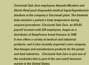 Cincinnati Sub-Zero employees Amanda Meadors and Sheila Reed pack disposable medical hyper/hypothermia blankets at the companies Cincinnati plant. The blankets help maintain a patient's body temperature during surgical procedures. Cincinnati Sub-Zero, an AFLAC payroll account with 220 employees, began as a distributor of DeepFreeze brand freezers in 1940. It now offers a variety of medical and industrial products, and it also recently acquired a new company that designs and manufuactures products for the postal and food industries. Cincinnati Sub-Zero is just one of the worksites that is part of the vast small-business market in the United States.