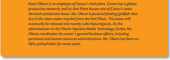 Kaori Okura is an employee of Canon's Ami plant. Canon has a global production network, and its Ami Plant houses one of Canon's main domestic production bases. Ms. Okura is pictured feeding goldfish that live in the clean water recycled from the Ami Plant. This water will eventually be released into nearby Lake Kasumigaura. As the administrator at the Plastic Injection Molds Technology Center, Ms. Okura coordinates the center's general business affairs, including personnel and human resources administration. Ms. Okura has been an Aflac policyholder for seven years.