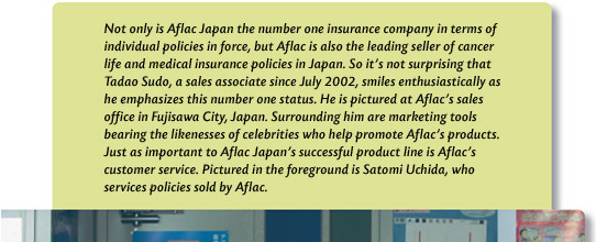 Not only is Aflac Japan the number one insurance company in terms of individual policies in force, but Aflac is also the leading seller of cancer life and medical insurance policies in Japan. So it's not surprising that Tadao Sudo, a sales associate since July 2002, smiles enthusiastically as he emphasizes this number one status. He is pictured at Aflac's sales office in Fujisawa City, Japan. Surrounding him are marketing tools bearing the likenesses of celebrities who help promote Aflac's products. Just as important to Aflac Japan's successful product line is Aflac's customer service. Pictured in the foreground is Satomi Uchida, who services policies sold by Aflac.