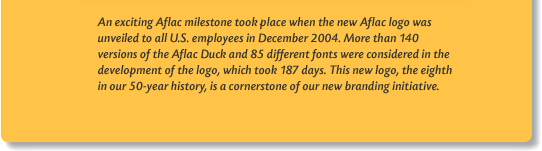 An exciting Aflac milestone took place when the new Aflac logo was unveiled to all U.S. employees in December 2004. More than 140 versions of the Aflac Duck and 85 different fonts were considered in the development of the logo, which took 187 days. This new logo, the eighth in our 50-year history, is a cornerstone of our new branding initiative.