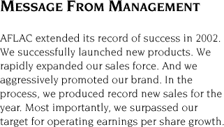 Message From Management -- AFLAC extended its record of success in 2002. We successfully launched new products. We rapidly expanded our sales force. And we aggressively promoted our brand. In the process, we produced record new sales for the year. Most importantly, we surpassed our target for operating earnings per share growth.