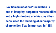 Cox Communications' foundation is one of integrity, corporate responsibility and a high standard of ethics, as it has been since the founding of our majority shareholder, Cox Enterprises, in 1898.