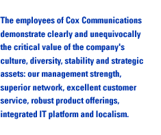 The employees of Cox Communications demonstrate clearly and unequivocally the critical value of the company's culture, diversity, stability and strategic assets: our management strength, superior network, excellent customer service, robust product offerin8@