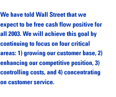 We have told Wall Street that we expect to be free cash flow positive for all 2003. We will achieve this goal by continuing to focus on four critical areas: 1) growing our customer base, 2) enhancing our competitive position, 3) controlling costs, and 4) concentrating on customer service.