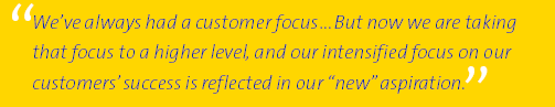 (We’ ve always had a customer focus...But now we are taking that focus to a higher level, and our intensified focus on our customers’ success is reflected in our new aspiration.)