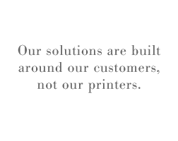Our solutions are built around our customers, not our printers.