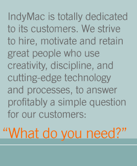 IndyMac is totally dedicated to it's customers.  We strive to hire, motivate and retain great people who use creativity, discipline, and cutting-edge technology and processes, to answer profitability a simple question for our customers:  What do you need?