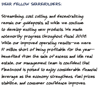 DEAR FELLOW SHAREHOLDERS:
		treamlining, cost cutting, and decentralizing emain our guideposts, all while we continue o develop exciting new products. We made oteworthy progress throughout fiscal 2008. While our improved operating resultswe were 1 million short of being profitable for the year enefited from the sale of excess and idle real state, our management team is confident that leetwood is poised to enjoy considerable financial everage as the economy strengthens, fuel prices tabilize, and consumer confidence improves.