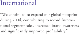 International: "We continued to expand our global footprint during 2004, contributing to record International segment sales, increased brand awareness and significantly improved profitability."