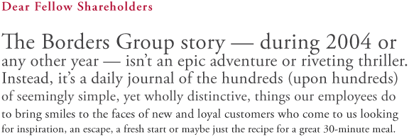 Dear Fellow Shareholders: The Borders Group story - during 2004 or any other year - isn't an epic adventure or riveting thriller. Instead, it's a daily journal of the hundreds (upon hundreds) of seemingly simple, yet wholly distinctive, things our employees do to bring smiles to the faces of new and loyal customers who come to us looking for inspiration, an escape, a fresh start or maybe just the recipe for a great 30-minute meal.