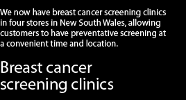 We now have breast cancer screening clinics in four stores in New South Wales, allowing customers to have preventative screening at a convenient time and location. Breast Cancer screening.