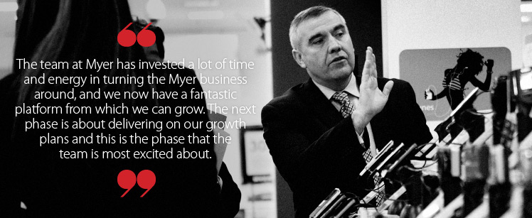 The team at Myer have invested a lot of time and energy in turning the Myer business around, and we now have a fantastic platform from which we can grow. The next phase is about delivering on our growth plans and this is the phase that all of the team and I are most excited about.